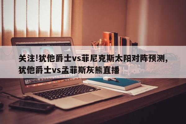 关注!犹他爵士vs菲尼克斯太阳对阵预测,犹他爵士vs孟菲斯灰熊直播