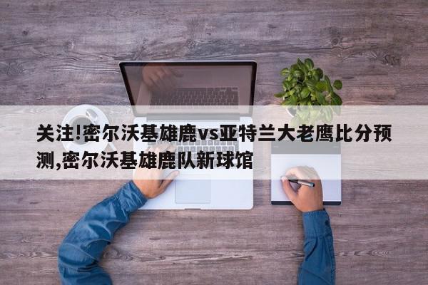 关注!密尔沃基雄鹿vs亚特兰大老鹰比分预测,密尔沃基雄鹿队新球馆