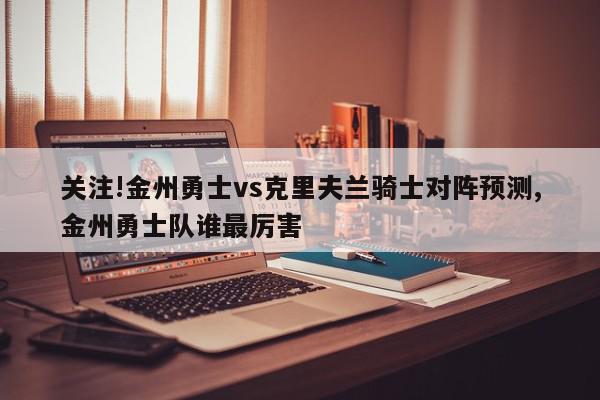 关注!金州勇士vs克里夫兰骑士对阵预测,金州勇士队谁最厉害