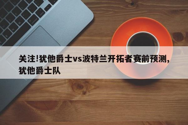 关注!犹他爵士vs波特兰开拓者赛前预测,犹他爵士队