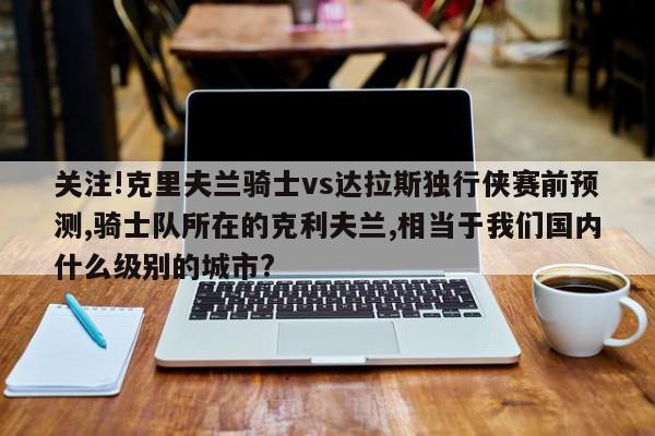 关注!克里夫兰骑士vs达拉斯独行侠赛前预测,骑士队所在的克利夫兰,相当于我们国内什么级别的城市?