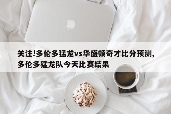 关注!多伦多猛龙vs华盛顿奇才比分预测,多伦多猛龙队今天比赛结果