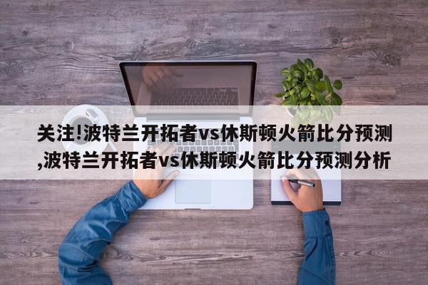 关注!波特兰开拓者vs休斯顿火箭比分预测,波特兰开拓者vs休斯顿火箭比分预测分析