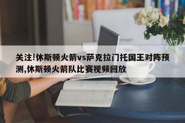 关注!休斯顿火箭vs萨克拉门托国王对阵预测,休斯顿火箭队比赛视频回放