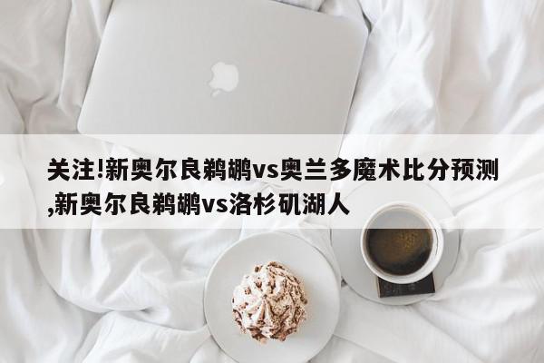 关注!新奥尔良鹈鹕vs奥兰多魔术比分预测,新奥尔良鹈鹕vs洛杉矶湖人