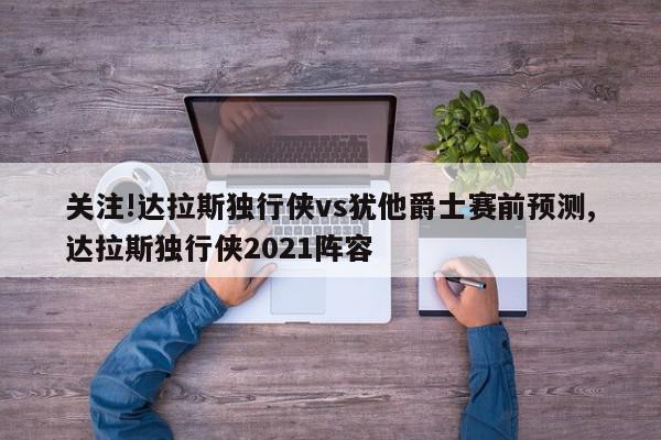 关注!达拉斯独行侠vs犹他爵士赛前预测,达拉斯独行侠2021阵容