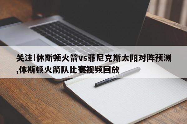 关注!休斯顿火箭vs菲尼克斯太阳对阵预测,休斯顿火箭队比赛视频回放