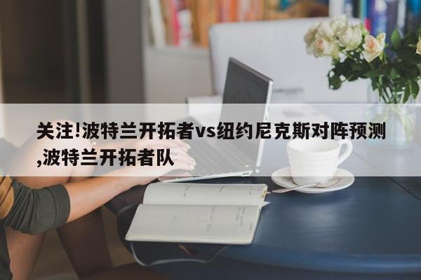 关注!波特兰开拓者vs纽约尼克斯对阵预测,波特兰开拓者队