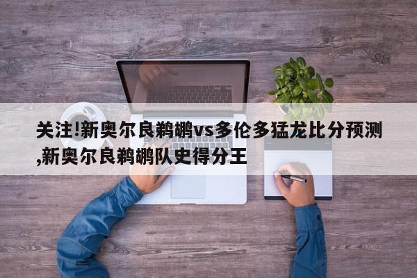 关注!新奥尔良鹈鹕vs多伦多猛龙比分预测,新奥尔良鹈鹕队史得分王