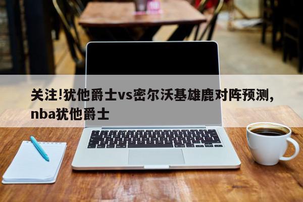 关注!犹他爵士vs密尔沃基雄鹿对阵预测,nba犹他爵士