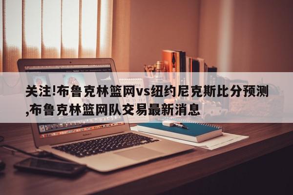 关注!布鲁克林篮网vs纽约尼克斯比分预测,布鲁克林篮网队交易最新消息