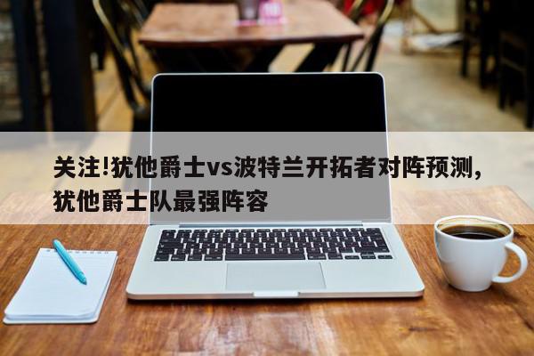 关注!犹他爵士vs波特兰开拓者对阵预测,犹他爵士队最强阵容