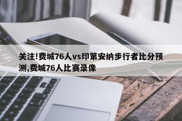 关注!费城76人vs印第安纳步行者比分预测,费城76人比赛录像