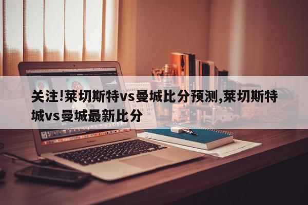 关注!莱切斯特vs曼城比分预测,莱切斯特城vs曼城最新比分