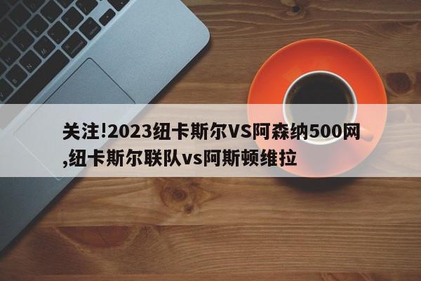 关注!2023纽卡斯尔VS阿森纳500网,纽卡斯尔联队vs阿斯顿维拉