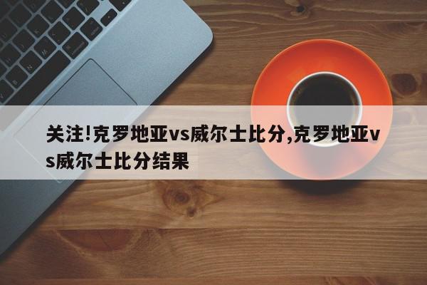 关注!克罗地亚vs威尔士比分,克罗地亚vs威尔士比分结果