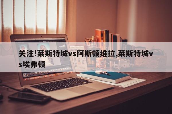 关注!莱斯特城vs阿斯顿维拉,莱斯特城vs埃弗顿