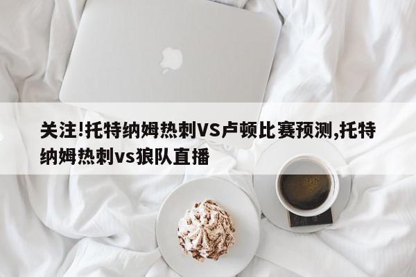 关注!托特纳姆热刺VS卢顿比赛预测,托特纳姆热刺vs狼队直播