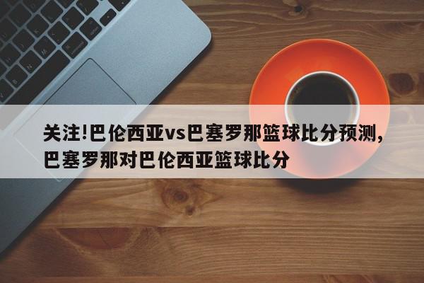 关注!巴伦西亚vs巴塞罗那篮球比分预测,巴塞罗那对巴伦西亚篮球比分