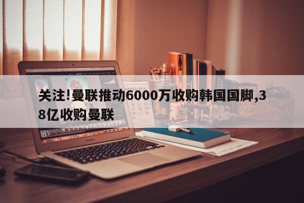 关注!曼联推动6000万收购韩国国脚,38亿收购曼联